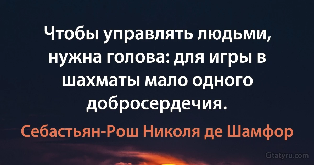 Чтобы управлять людьми, нужна голова: для игры в шахматы мало одного добросердечия. (Себастьян-Рош Николя де Шамфор)