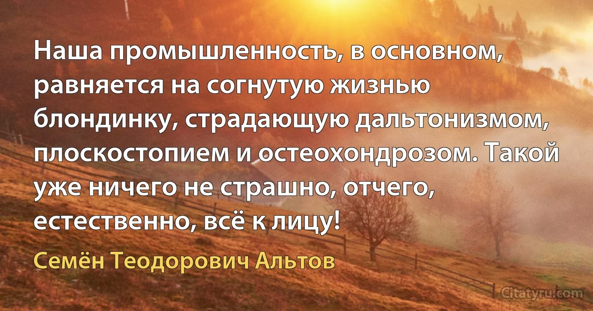 Наша промышленность, в основном, равняется на согнутую жизнью блондинку, страдающую дальтонизмом, плоскостопием и остеохондрозом. Такой уже ничего не страшно, отчего, естественно, всё к лицу! (Семён Теодорович Альтов)