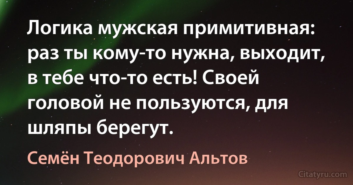 Логика мужская примитивная: раз ты кому-то нужна, выходит, в тебе что-то есть! Своей головой не пользуются, для шляпы берегут. (Семён Теодорович Альтов)