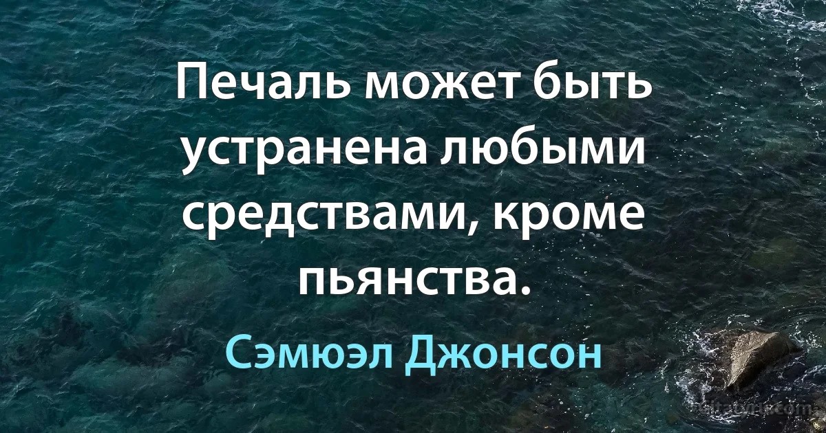 Печаль может быть устранена любыми средствами, кроме пьянства. (Сэмюэл Джонсон)