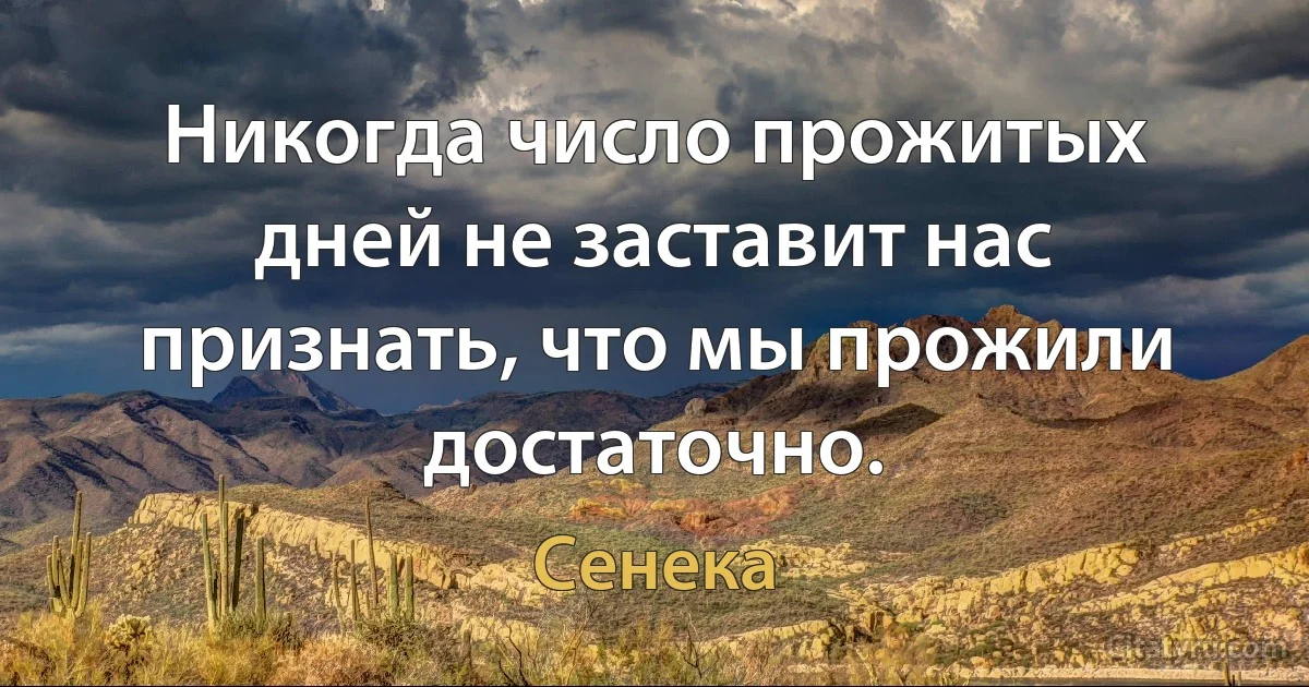 Никогда число прожитых дней не заставит нас признать, что мы прожили достаточно. (Сенека)