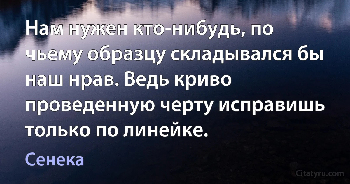 Нам нужен кто-нибудь, по чьему образцу складывался бы наш нрав. Ведь криво проведенную черту исправишь только по линейке. (Сенека)