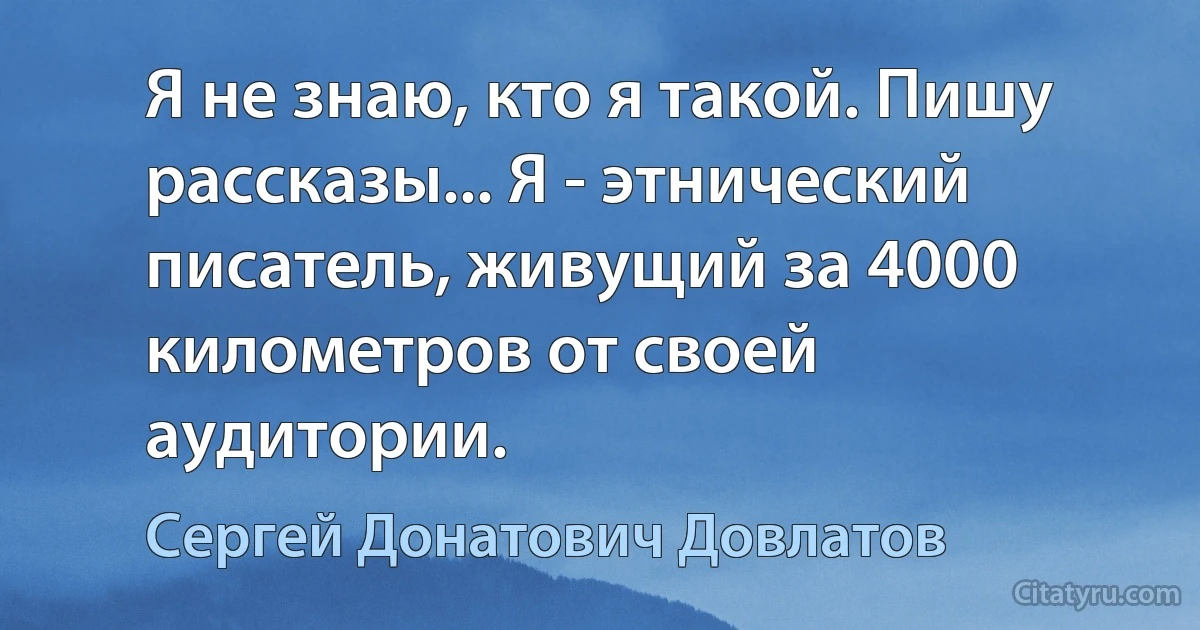 Я не знаю, кто я такой. Пишу рассказы... Я - этнический писатель, живущий за 4000 километров от своей аудитории. (Сергей Донатович Довлатов)