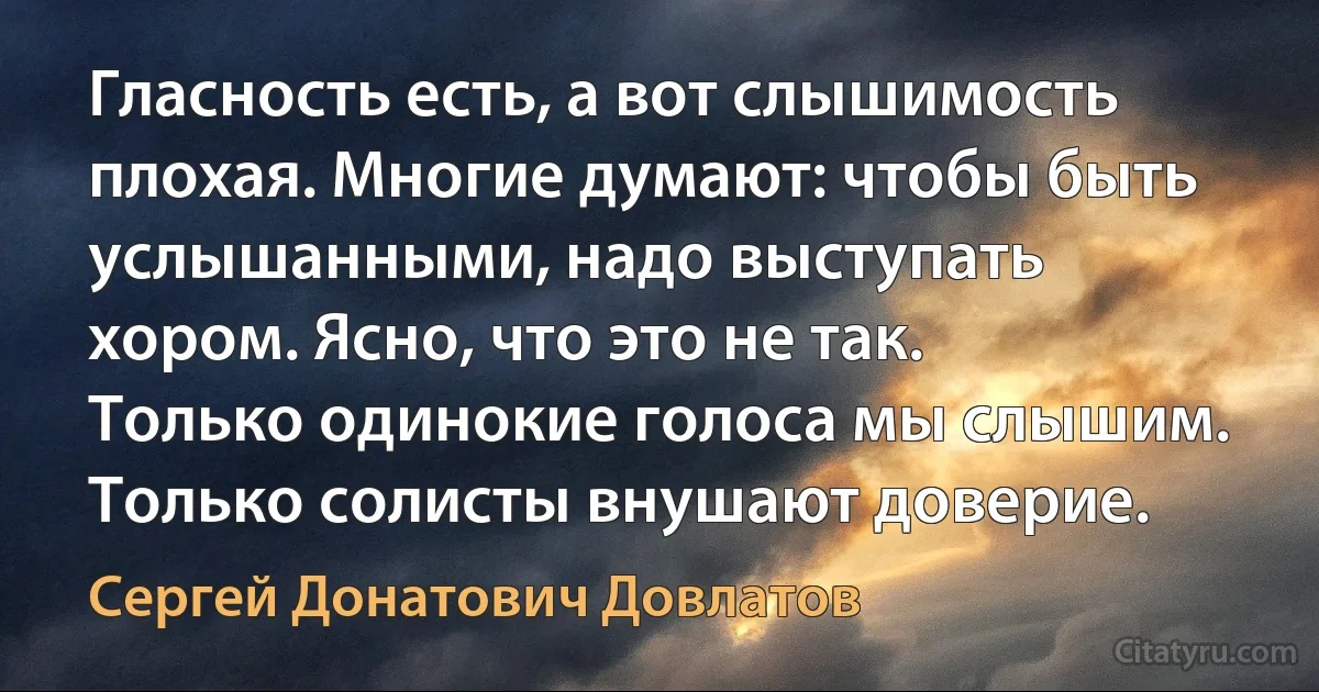 Гласность есть, а вот слышимость плохая. Многие думают: чтобы быть услышанными, надо выступать хором. Ясно, что это не так. Только одинокие голоса мы слышим. Только солисты внушают доверие. (Сергей Донатович Довлатов)