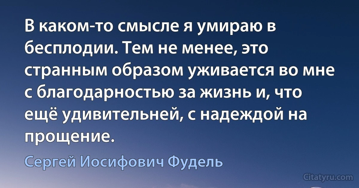 В каком-то смысле я умираю в бесплодии. Тем не менее, это странным образом уживается во мне с благодарностью за жизнь и, что ещё удивительней, с надеждой на прощение. (Сергей Иосифович Фудель)