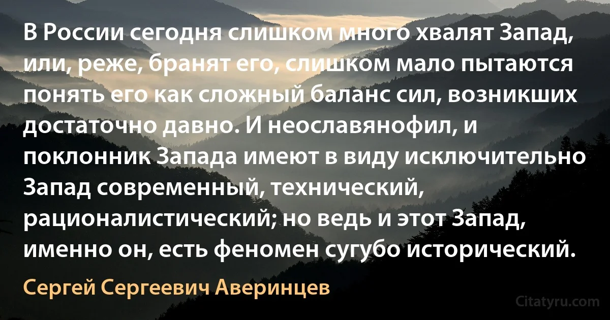 В России сегодня слишком много хвалят Запад, или, реже, бранят его, слишком мало пытаются понять его как сложный баланс сил, возникших достаточно давно. И неославянофил, и поклонник Запада имеют в виду исключительно Запад современный, технический, рационалистический; но ведь и этот Запад, именно он, есть феномен сугубо исторический. (Сергей Сергеевич Аверинцев)