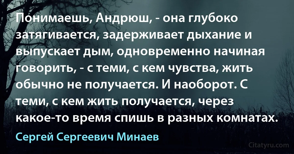 Понимаешь, Андрюш, - она глубоко затягивается, задерживает дыхание и выпускает дым, одновременно начиная говорить, - с теми, с кем чувства, жить обычно не получается. И наоборот. С теми, с кем жить получается, через какое-то время спишь в разных комнатах. (Сергей Сергеевич Минаев)