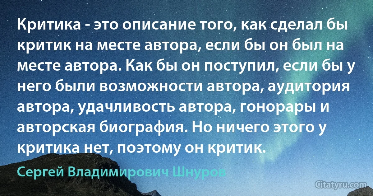 Критика - это описание того, как сделал бы критик на месте автора, если бы он был на месте автора. Как бы он поступил, если бы у него были возможности автора, аудитория автора, удачливость автора, гонорары и авторская биография. Но ничего этого у критика нет, поэтому он критик. (Сергей Владимирович Шнуров)