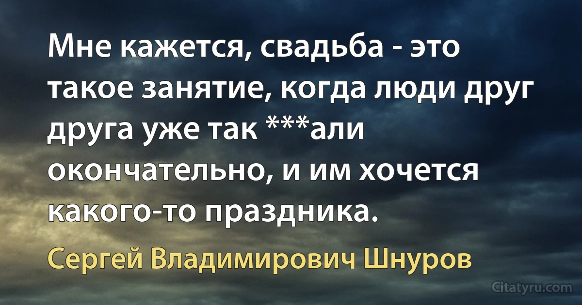 Мне кажется, свадьба - это такое занятие, когда люди друг друга уже так ***али окончательно, и им хочется какого-то праздника. (Сергей Владимирович Шнуров)