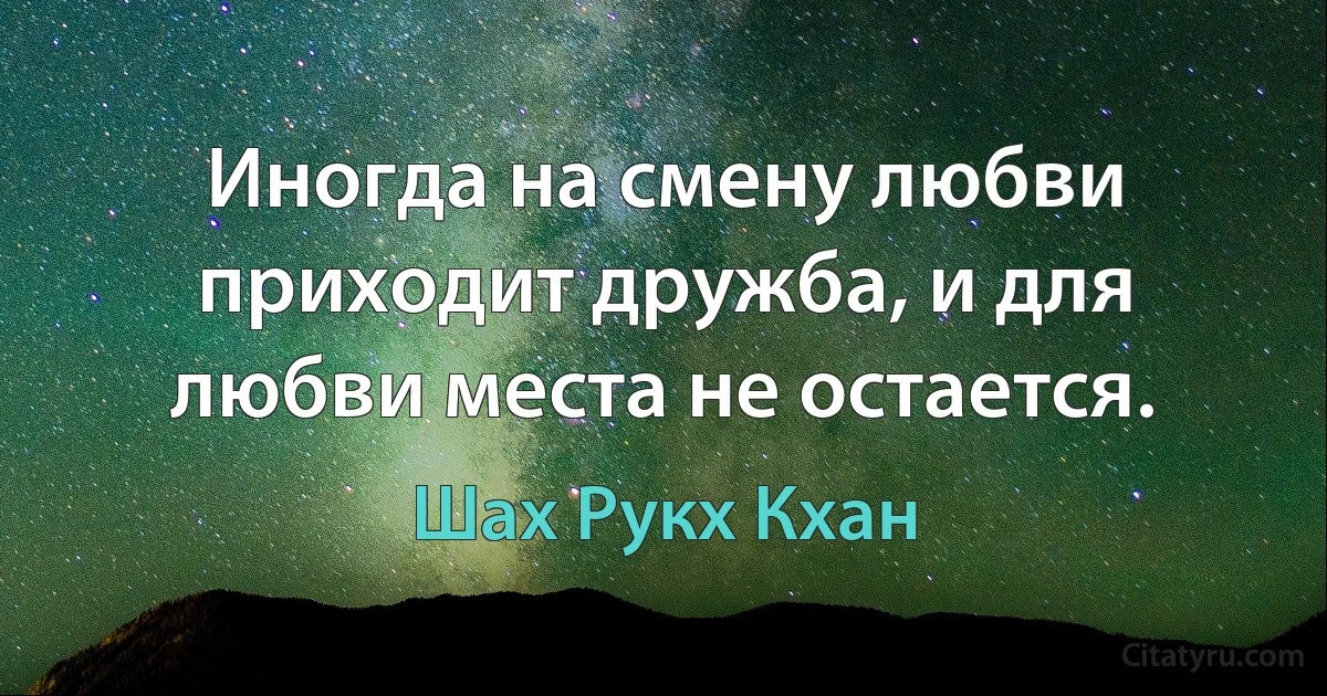 Иногда на смену любви приходит дружба, и для любви места не остается. (Шах Рукх Кхан)