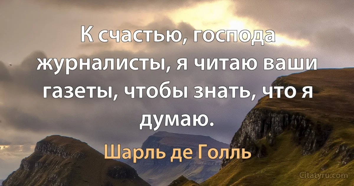 К счастью, господа журналисты, я читаю ваши газеты, чтобы знать, что я думаю. (Шарль де Голль)