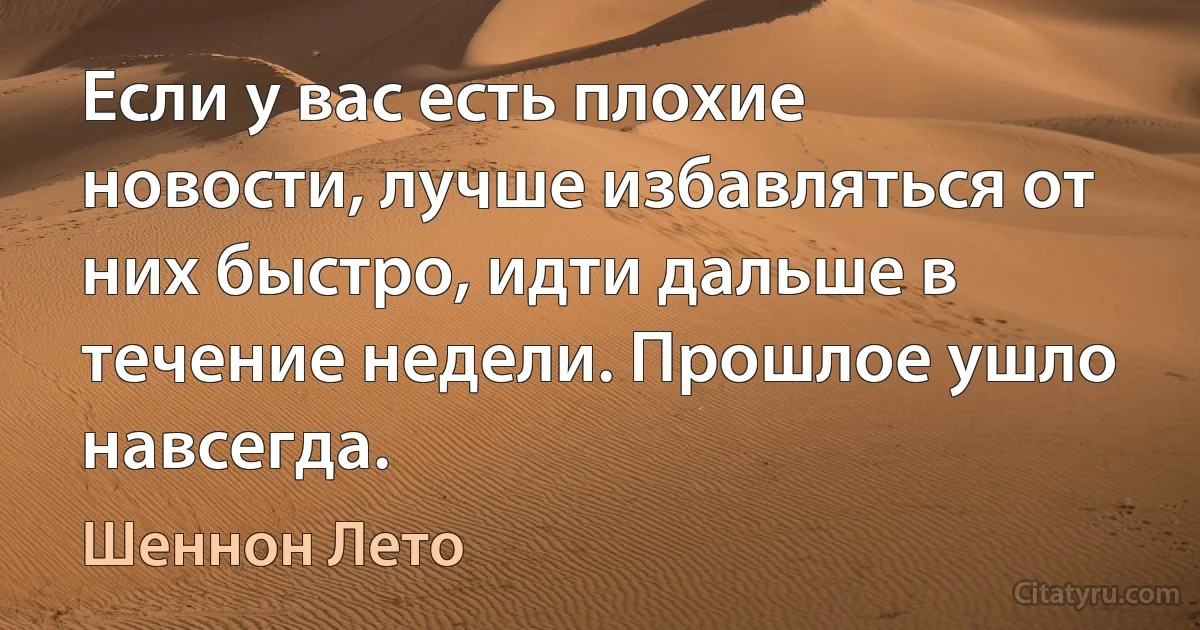 Если у вас есть плохие новости, лучше избавляться от них быстро, идти дальше в течение недели. Прошлое ушло навсегда. (Шеннон Лето)