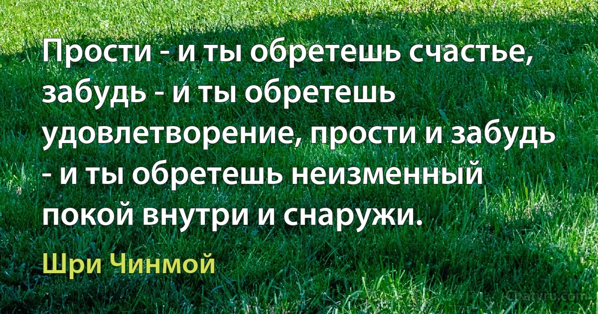 Прости - и ты обретешь счастье, забудь - и ты обретешь удовлетворение, прости и забудь - и ты обретешь неизменный покой внутри и снаружи. (Шри Чинмой)