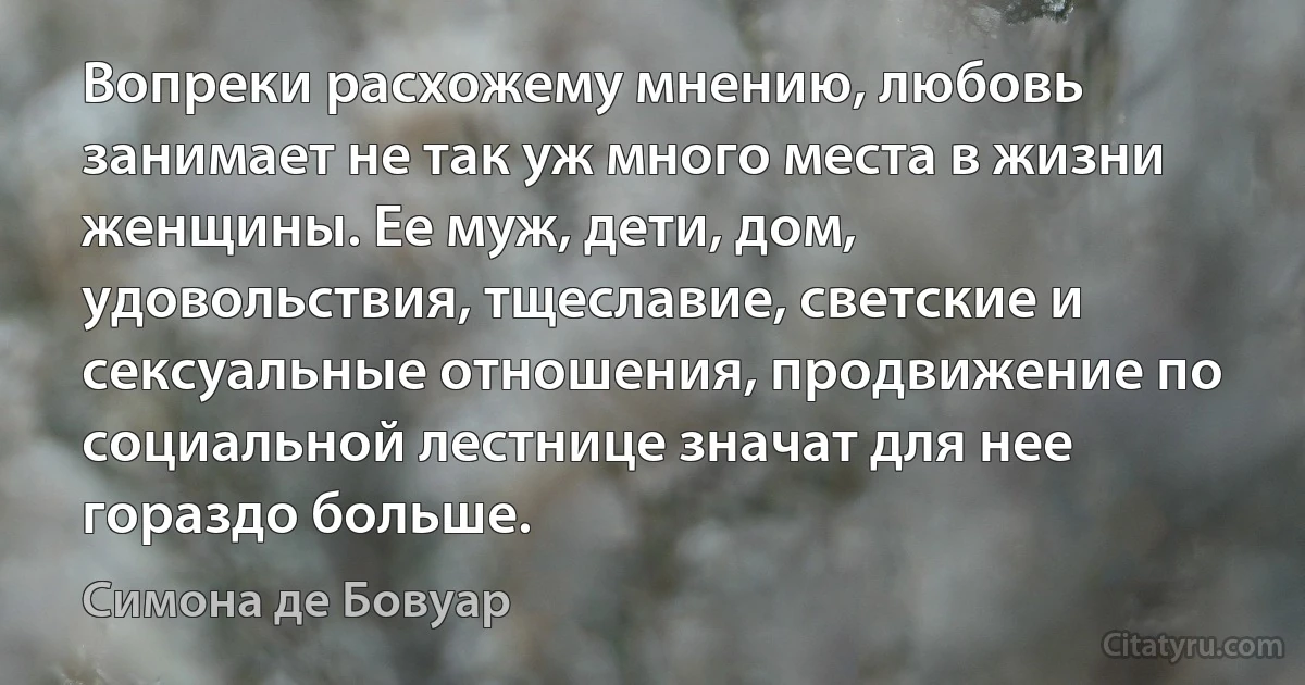 Вопреки расхожему мнению, любовь занимает не так уж много места в жизни женщины. Ее муж, дети, дом, удовольствия, тщеславие, светские и сексуальные отношения, продвижение по социальной лестнице значат для нее гораздо больше. (Симона де Бовуар)