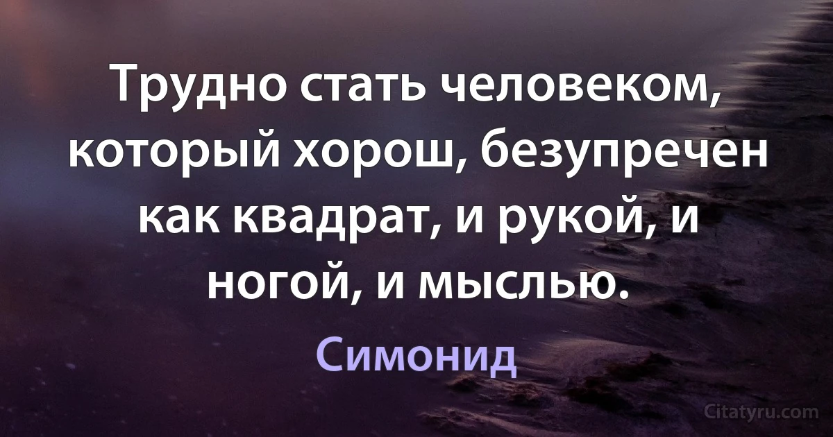 Трудно стать человеком, который хорош, безупречен как квадрат, и рукой, и ногой, и мыслью. (Симонид)