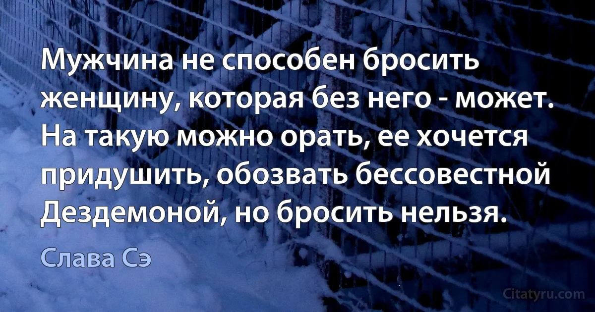 Мужчина не способен бросить женщину, которая без него - может. На такую можно орать, ее хочется придушить, обозвать бессовестной Дездемоной, но бросить нельзя. (Слава Сэ)