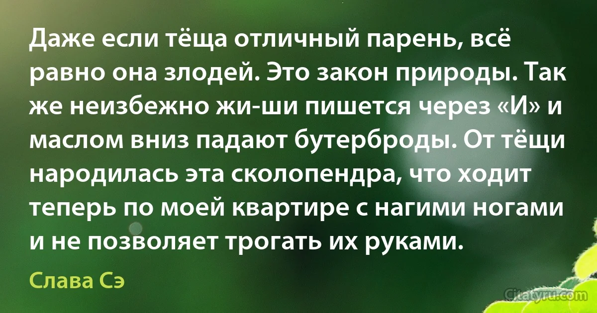 Даже если тёща отличный парень, всё равно она злодей. Это закон природы. Так же неизбежно жи-ши пишется через «И» и маслом вниз падают бутерброды. От тёщи народилась эта сколопендра, что ходит теперь по моей квартире с нагими ногами и не позволяет трогать их руками. (Слава Сэ)