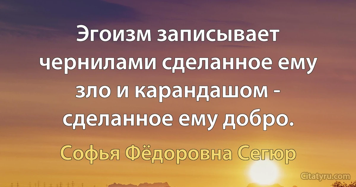 Эгоизм записывает чернилами сделанное ему зло и карандашом - сделанное ему добро. (Софья Фёдоровна Сегюр)