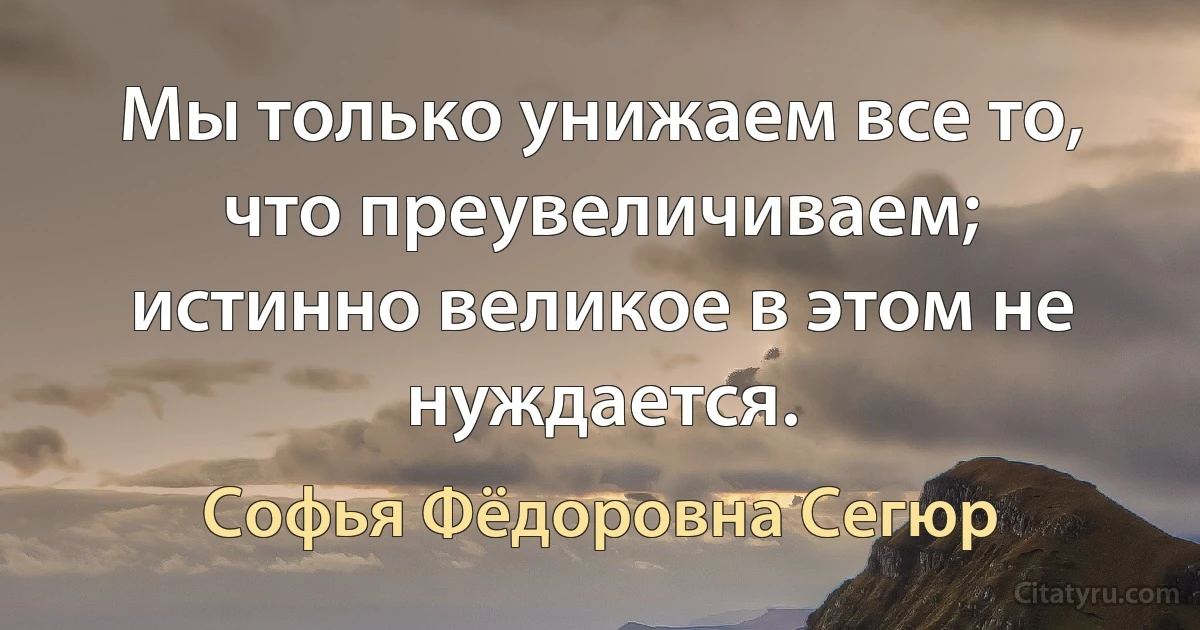 Мы только унижаем все то, что преувеличиваем; истинно великое в этом не нуждается. (Софья Фёдоровна Сегюр)