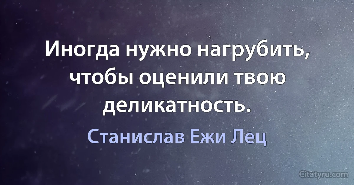 Иногда нужно нагрубить, чтобы оценили твою деликатность. (Станислав Ежи Лец)