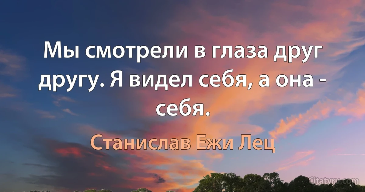 Мы смотрели в глаза друг другу. Я видел себя, а она - себя. (Станислав Ежи Лец)