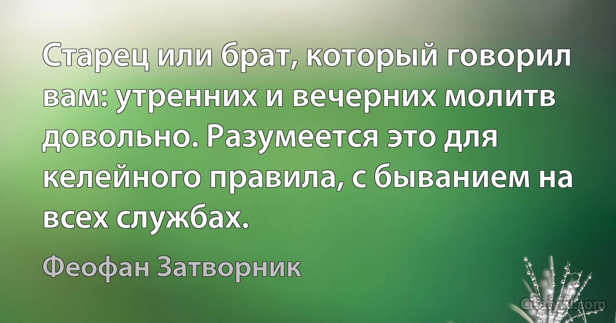 Старец или брат, который говорил вам: утренних и вечерних молитв довольно. Разумеется это для келейного правила, с быванием на всех службах. (Феофан Затворник)