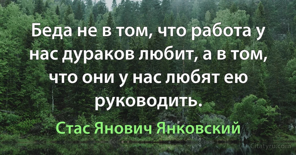 Беда не в том, что работа у нас дураков любит, а в том, что они у нас любят ею руководить. (Стас Янович Янковский)