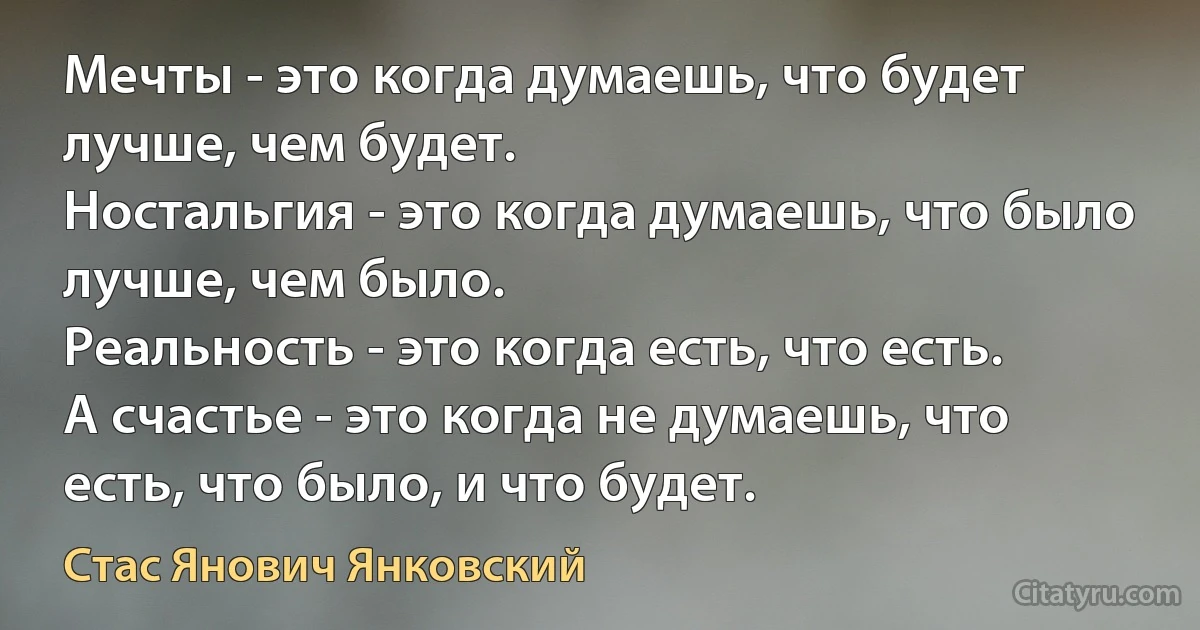 Мечты - это когда думаешь, что будет лучше, чем будет.
Ностальгия - это когда думаешь, что было лучше, чем было.
Реальность - это когда есть, что есть.
А счастье - это когда не думаешь, что есть, что было, и что будет. (Стас Янович Янковский)