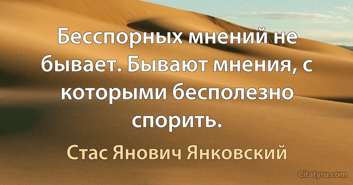 Бесспорных мнений не бывает. Бывают мнения, с которыми бесполезно спорить. (Стас Янович Янковский)