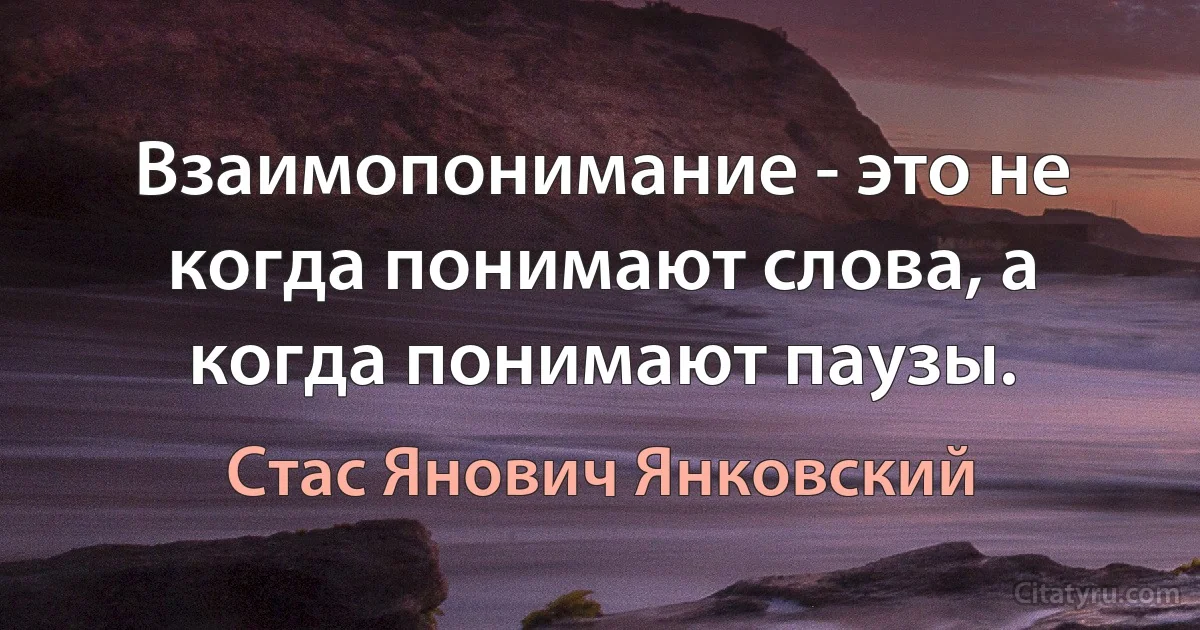 Взаимопонимание - это не когда понимают слова, а когда понимают паузы. (Стас Янович Янковский)