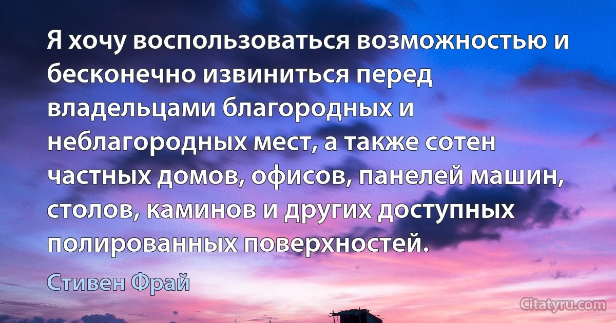 Я хочу воспользоваться возможностью и бесконечно извиниться перед владельцами благородных и неблагородных мест, а также сотен частных домов, офисов, панелей машин, столов, каминов и других доступных полированных поверхностей. (Стивен Фрай)