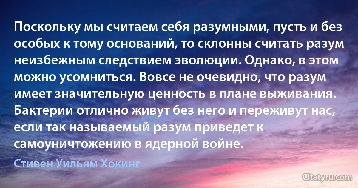 Поскольку мы считаем себя разумными, пусть и без особых к тому оснований, то склонны считать разум неизбежным следствием эволюции. Однако, в этом можно усомниться. Вовсе не очевидно, что разум имеет значительную ценность в плане выживания. Бактерии отлично живут без него и переживут нас, если так называемый разум приведет к самоуничтожению в ядерной войне. (Стивен Уильям Хокинг)