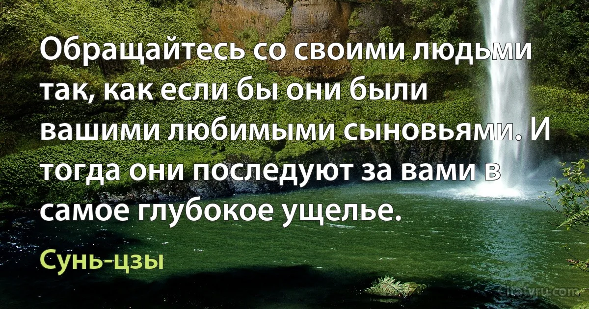 Обращайтесь со своими людьми так, как если бы они были вашими любимыми сыновьями. И тогда они последуют за вами в самое глубокое ущелье. (Сунь-цзы)