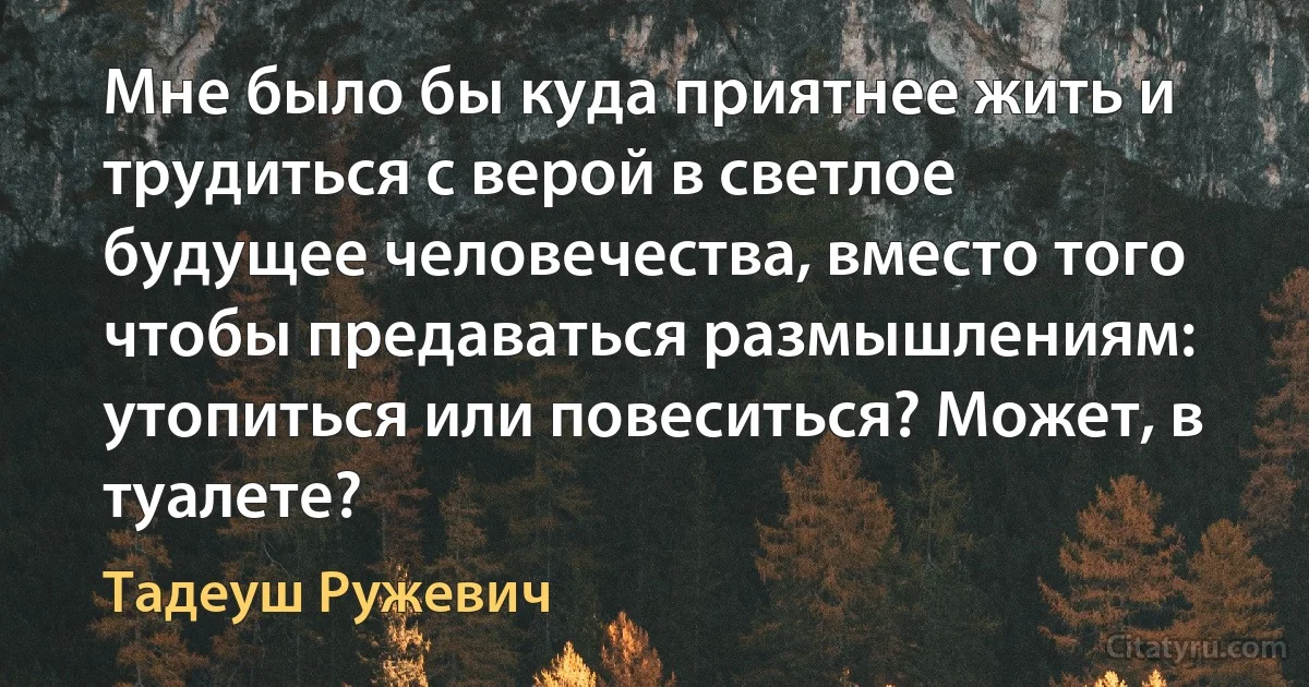 Мне было бы куда приятнее жить и трудиться с верой в светлое будущее человечества, вместо того чтобы предаваться размышлениям: утопиться или повеситься? Может, в туалете? (Тадеуш Ружевич)