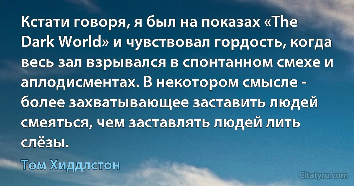 Кстати говоря, я был на показах «The Dark World» и чувствовал гордость, когда весь зал взрывался в спонтанном смехе и аплодисментах. В некотором смысле - более захватывающее заставить людей смеяться, чем заставлять людей лить слёзы. (Том Хиддлстон)