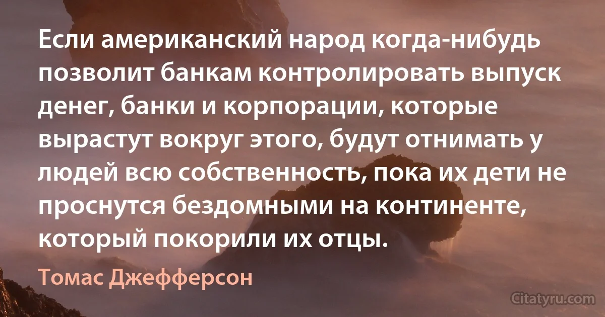 Если американский народ когда-нибудь позволит банкам контролировать выпуск денег, банки и корпорации, которые вырастут вокруг этого, будут отнимать у людей всю собственность, пока их дети не проснутся бездомными на континенте, который покорили их отцы. (Томас Джефферсон)