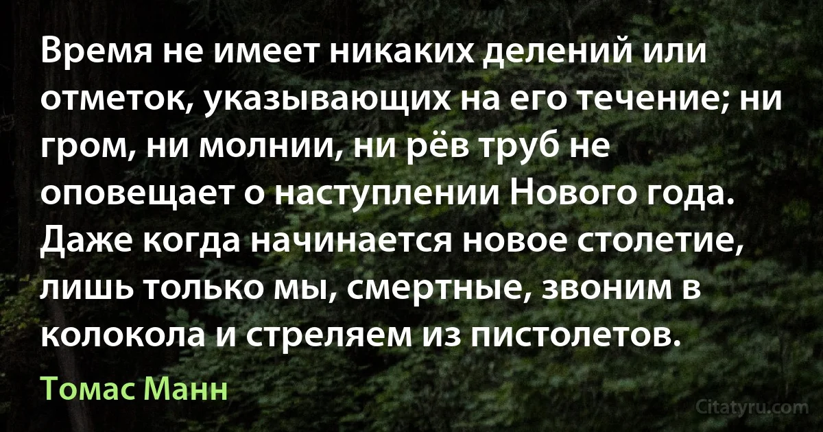 Время не имеет никаких делений или отметок, указывающих на его течение; ни гром, ни молнии, ни рёв труб не оповещает о наступлении Нового года. Даже когда начинается новое столетие, лишь только мы, смертные, звоним в колокола и стреляем из пистолетов. (Томас Манн)