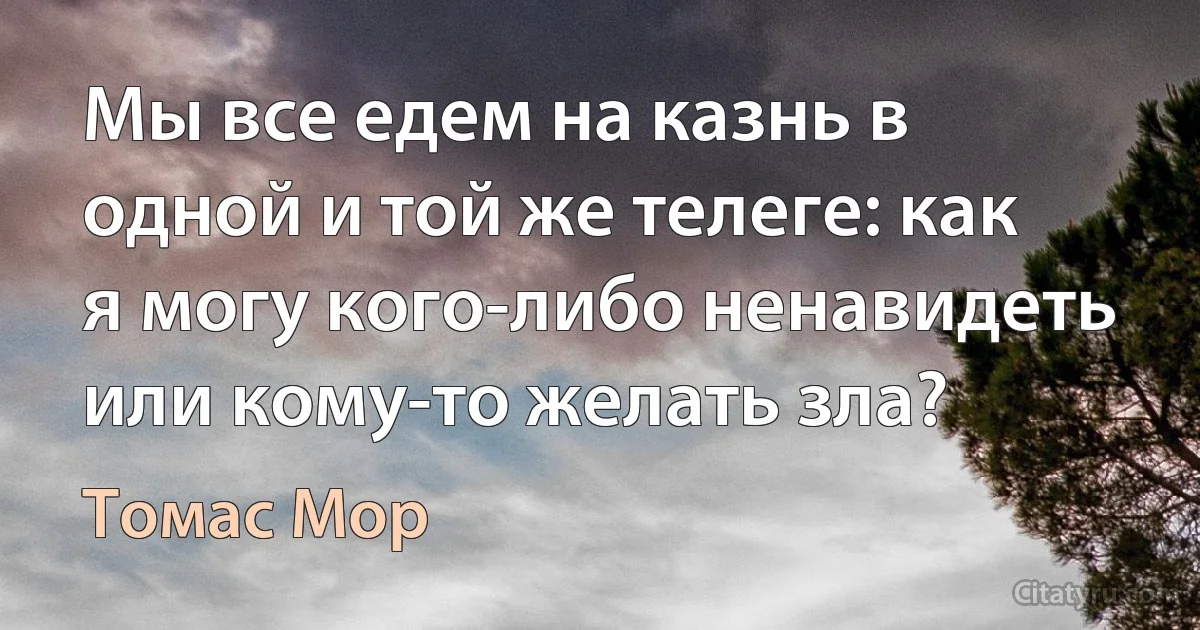 Мы все едем на казнь в одной и той же телеге: как я могу кого-либо ненавидеть или кому-то желать зла? (Томас Мор)