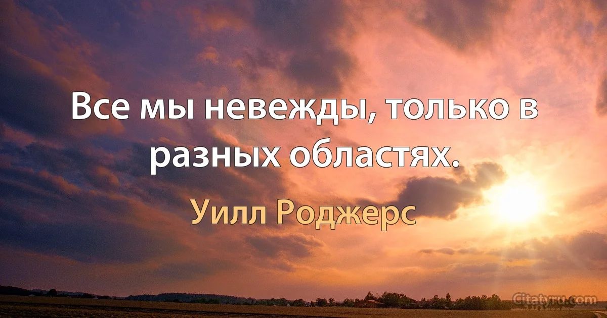 Все мы невежды, только в разных областях. (Уилл Роджерс)