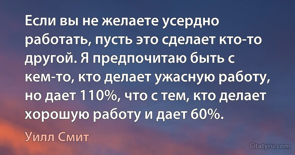 Если вы не желаете усердно работать, пусть это сделает кто-то другой. Я предпочитаю быть с кем-то, кто делает ужасную работу, но дает 110%, что с тем, кто делает хорошую работу и дает 60%. (Уилл Смит)