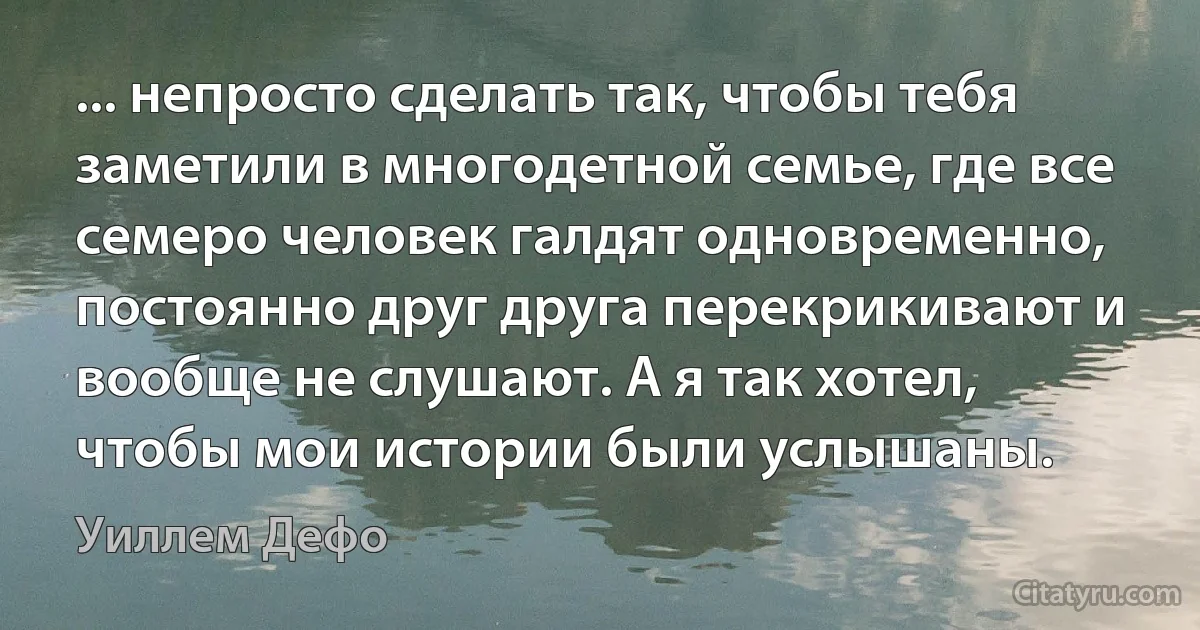 ... непросто сделать так, чтобы тебя заметили в многодетной семье, где все семеро человек галдят одновременно, постоянно друг друга перекрикивают и вообще не слушают. А я так хотел, чтобы мои истории были услышаны. (Уиллем Дефо)