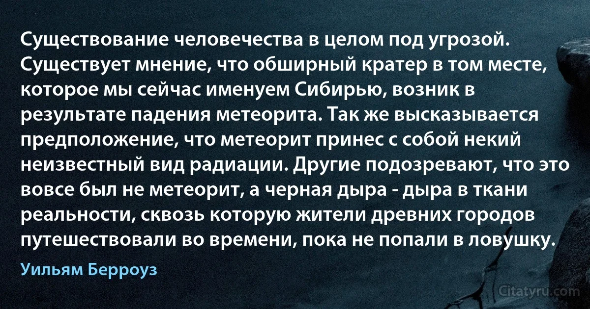 Существование человечества в целом под угрозой. Существует мнение, что обширный кратер в том месте, которое мы сейчас именуем Сибирью, возник в результате падения метеорита. Так же высказывается предположение, что метеорит принес с собой некий неизвестный вид радиации. Другие подозревают, что это вовсе был не метеорит, а черная дыра - дыра в ткани реальности, сквозь которую жители древних городов путешествовали во времени, пока не попали в ловушку. (Уильям Берроуз)