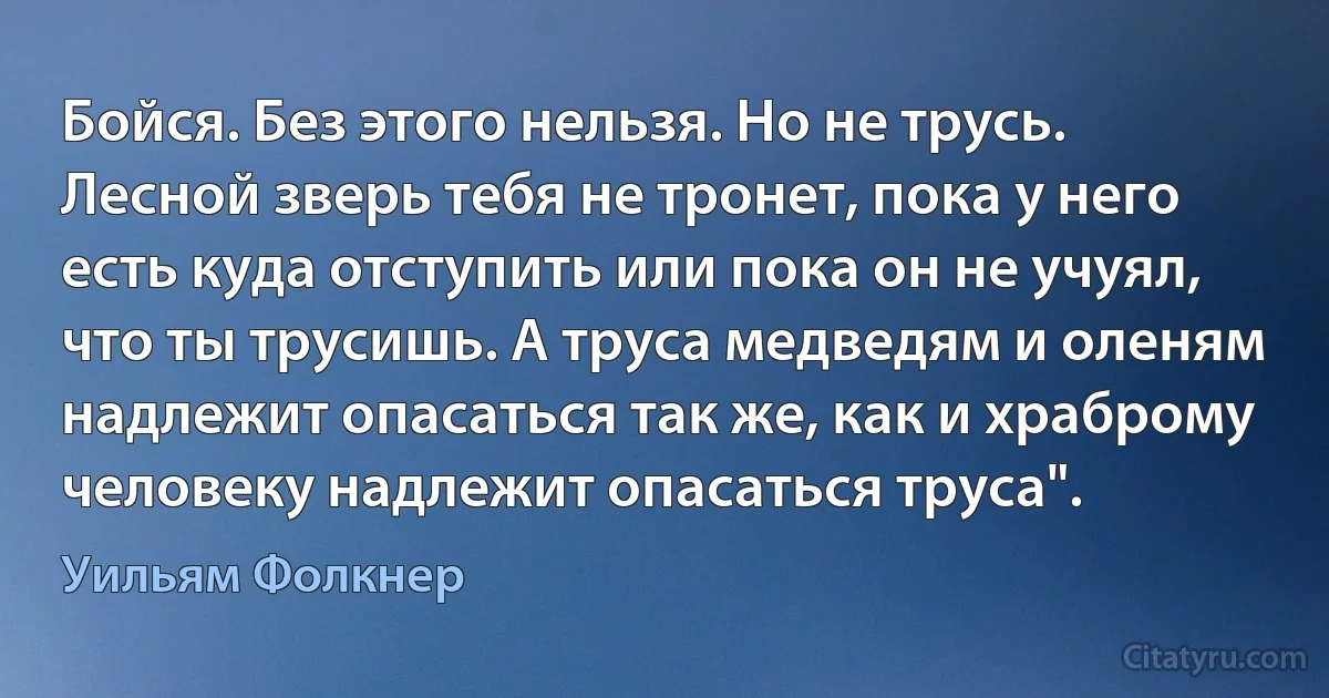 Бойся. Без этого нельзя. Но не трусь. Лесной зверь тебя не тронет, пока у него есть куда отступить или пока он не учуял, что ты трусишь. А труса медведям и оленям надлежит опасаться так же, как и храброму человеку надлежит опасаться труса". (Уильям Фолкнер)