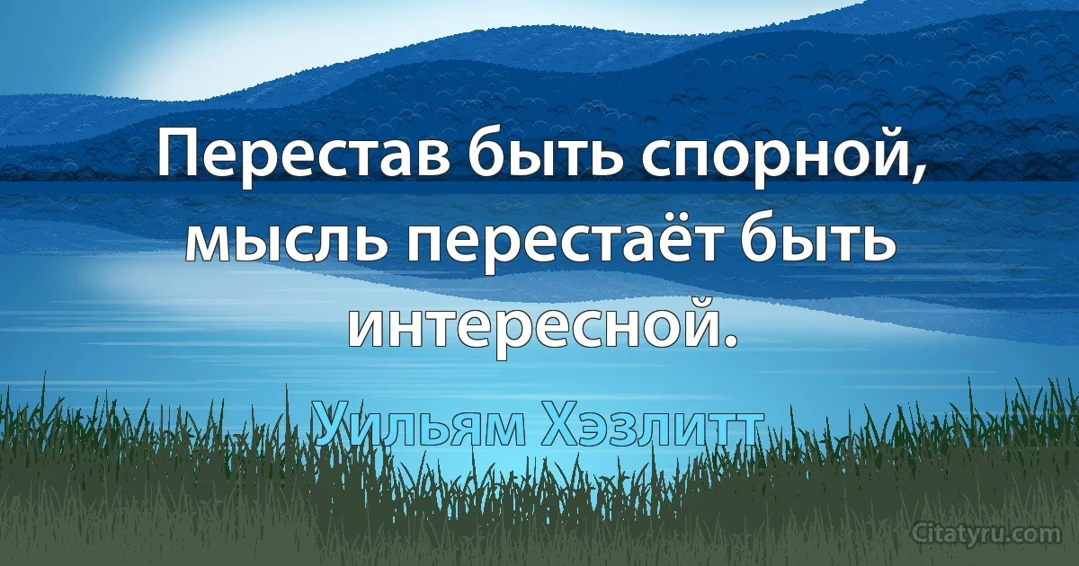 Перестав быть спорной, мысль перестаёт быть интересной. (Уильям Хэзлитт)