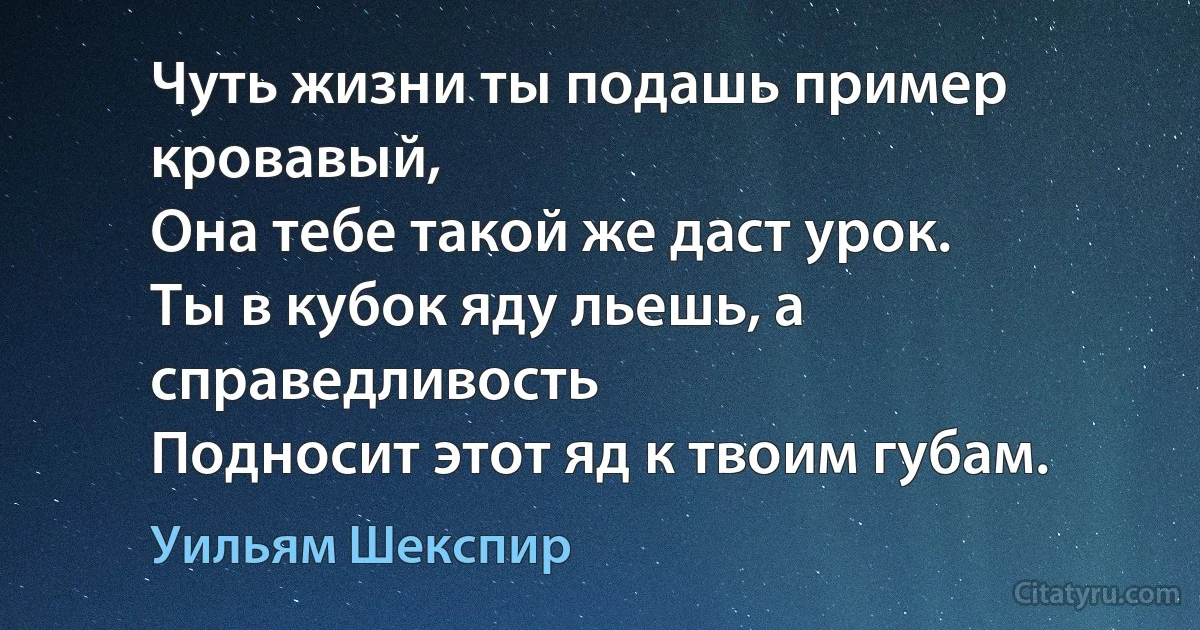 Чуть жизни ты подашь пример кровавый,
Она тебе такой же даст урок.
Ты в кубок яду льешь, а справедливость
Подносит этот яд к твоим губам. (Уильям Шекспир)