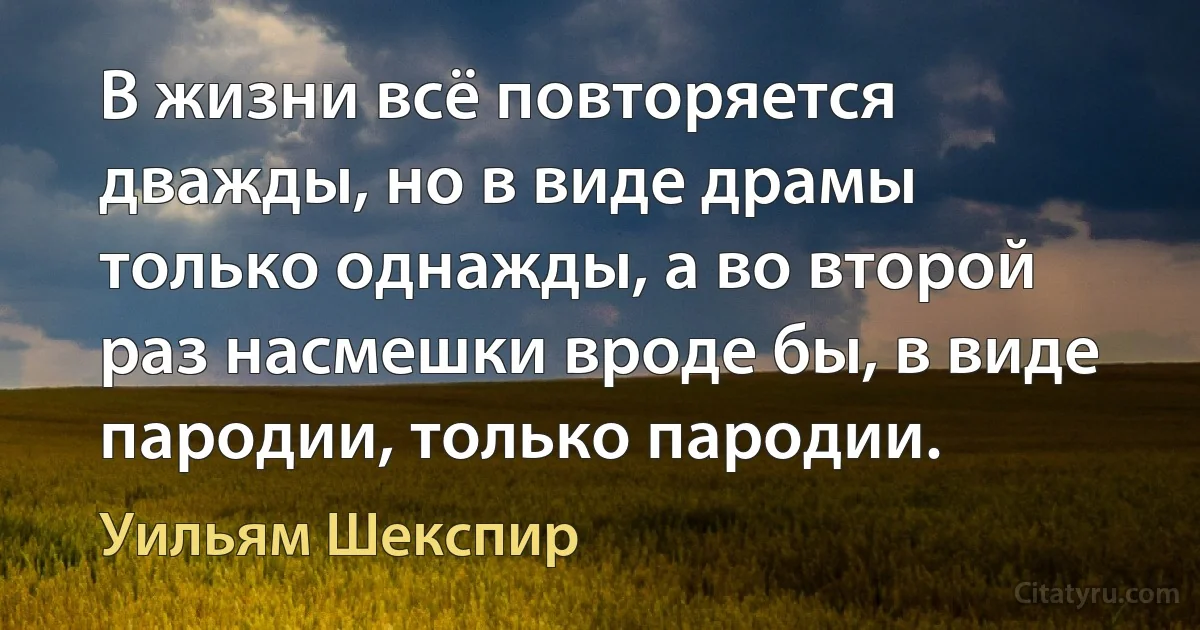 В жизни всё повторяется дважды, но в виде драмы только однажды, а во второй раз насмешки вроде бы, в виде пародии, только пародии. (Уильям Шекспир)