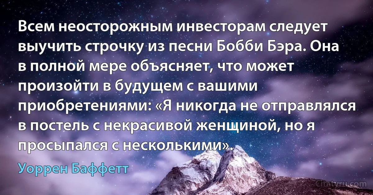 Всем неосторожным инвесторам следует выучить строчку из песни Бобби Бэра. Она в полной мере объясняет, что может произойти в будущем с вашими приобретениями: «Я никогда не отправлялся в постель с некрасивой женщиной, но я просыпался с несколькими». (Уоррен Баффетт)