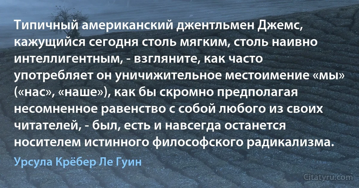 Типичный американский джентльмен Джемс, кажущийся сегодня столь мягким, столь наивно интеллигентным, - взгляните, как часто употребляет он уничижительное местоимение «мы» («нас», «наше»), как бы скромно предполагая несомненное равенство с собой любого из своих читателей, - был, есть и навсегда останется носителем истинного философского радикализма. (Урсула Крёбер Ле Гуин)