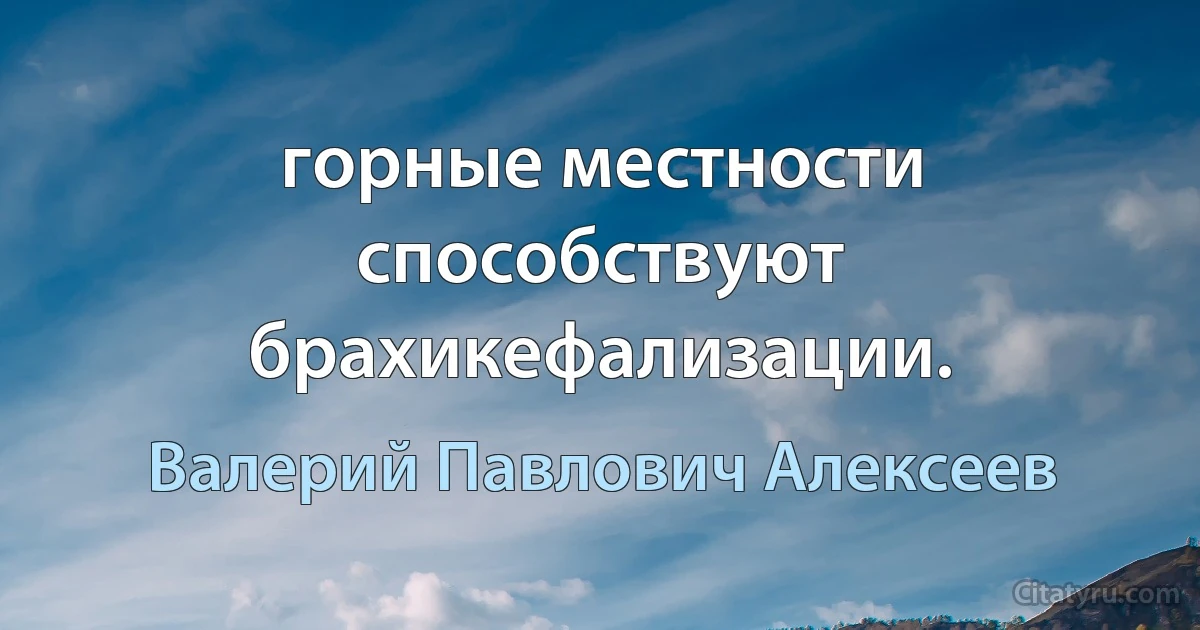 горные местности способствуют брахикефализации. (Валерий Павлович Алексеев)