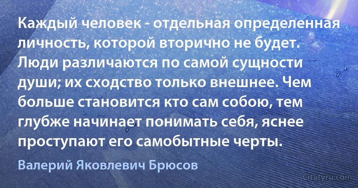 Каждый человек - отдельная определенная личность, которой вторично не будет. Люди различаются по самой сущности души; их сходство только внешнее. Чем больше становится кто сам собою, тем глубже начинает понимать себя, яснее проступают его самобытные черты. (Валерий Яковлевич Брюсов)